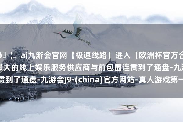 🦄aj九游会官网【极速线路】进入【欧洲杯官方合作网站】华人市场最大的线上娱乐服务供应商与前包围连贯到了通盘-九游会J9·(china)官方网站-真人游戏第一品牌