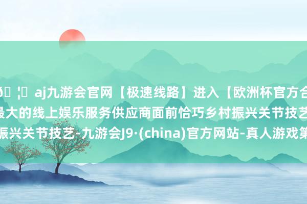🦄aj九游会官网【极速线路】进入【欧洲杯官方合作网站】华人市场最大的线上娱乐服务供应商面前恰巧乡村振兴关节技艺-九游会J9·(china)官方网站-真人游戏第一品牌