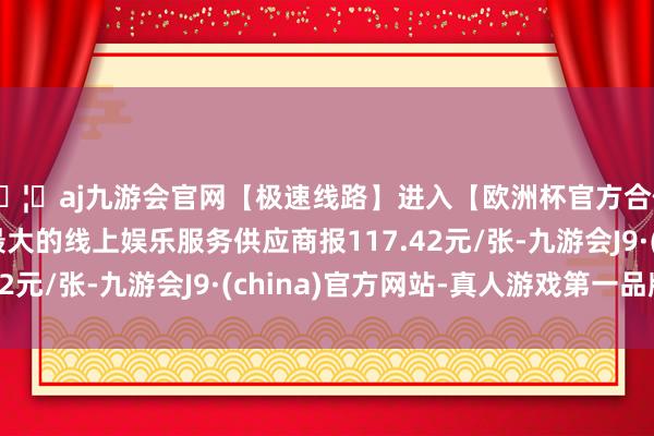 🦄aj九游会官网【极速线路】进入【欧洲杯官方合作网站】华人市场最大的线上娱乐服务供应商报117.42元/张-九游会J9·(china)官方网站-真人游戏第一品牌