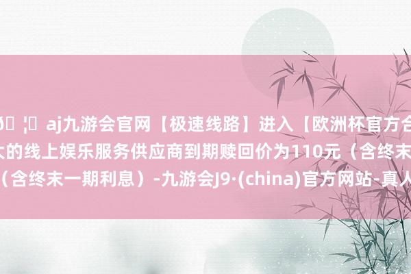 🦄aj九游会官网【极速线路】进入【欧洲杯官方合作网站】华人市场最大的线上娱乐服务供应商到期赎回价为110元（含终末一期利息）-九游会J9·(china)官方网站-真人游戏第一品牌