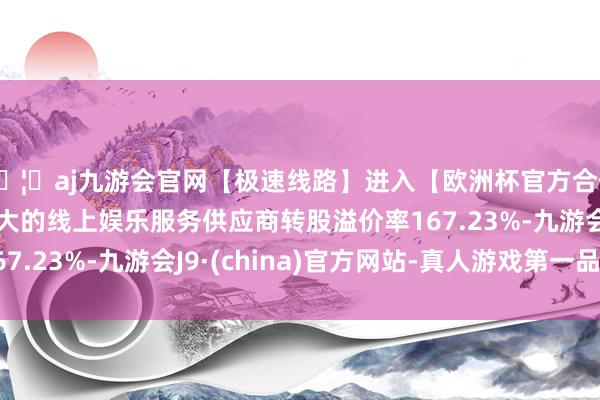 🦄aj九游会官网【极速线路】进入【欧洲杯官方合作网站】华人市场最大的线上娱乐服务供应商转股溢价率167.23%-九游会J9·(china)官方网站-真人游戏第一品牌