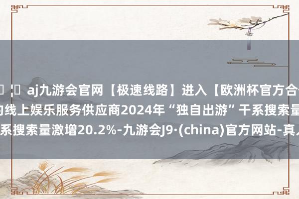 🦄aj九游会官网【极速线路】进入【欧洲杯官方合作网站】华人市场最大的线上娱乐服务供应商2024年“独自出游”干系搜索量激增20.2%-九游会J9·(china)官方网站-真人游戏第一品牌