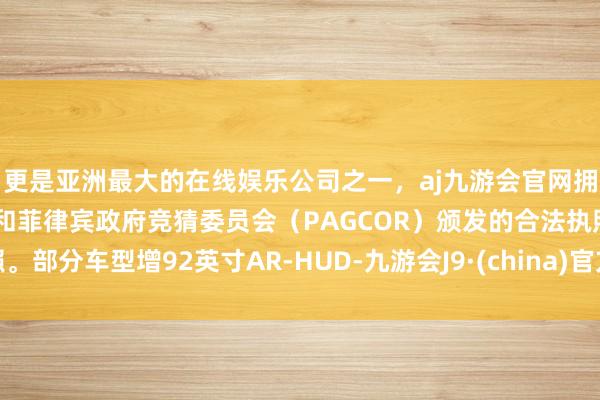 更是亚洲最大的在线娱乐公司之一，aj九游会官网拥有欧洲马耳他（MGA）和菲律宾政府竞猜委员会（PAGCOR）颁发的合法执照。部分车型增92英寸AR-HUD-九游会J9·(china)官方网站-真人游戏第一品牌