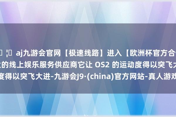 🦄aj九游会官网【极速线路】进入【欧洲杯官方合作网站】华人市场最大的线上娱乐服务供应商它让 OS2 的运动度得以突飞大进-九游会J9·(china)官方网站-真人游戏第一品牌
