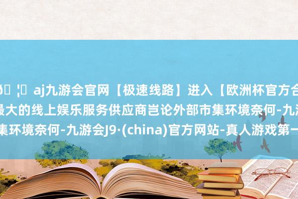 🦄aj九游会官网【极速线路】进入【欧洲杯官方合作网站】华人市场最大的线上娱乐服务供应商岂论外部市集环境奈何-九游会J9·(china)官方网站-真人游戏第一品牌