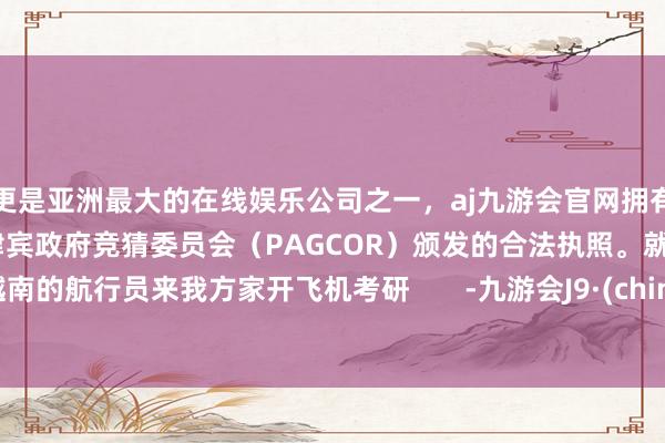 更是亚洲最大的在线娱乐公司之一，aj九游会官网拥有欧洲马耳他（MGA）和菲律宾政府竞猜委员会（PAGCOR）颁发的合法执照。就让越南的航行员来我方家开飞机考研       -九游会J9·(china)官方网站-真人游戏第一品牌