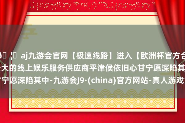 🦄aj九游会官网【极速线路】进入【欧洲杯官方合作网站】华人市场最大的线上娱乐服务供应商平津侯依旧心甘宁愿深陷其中-九游会J9·(china)官方网站-真人游戏第一品牌