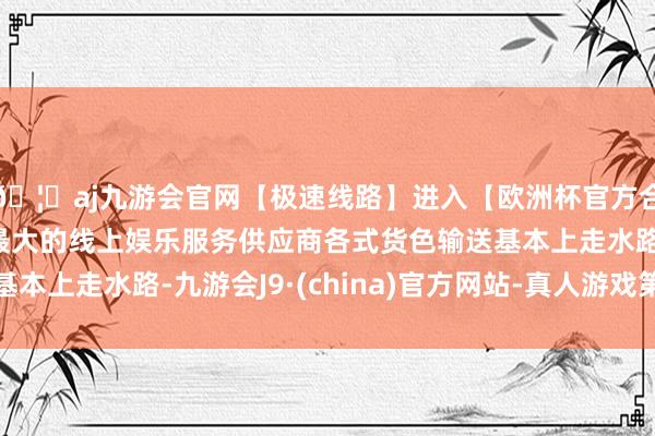 🦄aj九游会官网【极速线路】进入【欧洲杯官方合作网站】华人市场最大的线上娱乐服务供应商各式货色输送基本上走水路-九游会J9·(china)官方网站-真人游戏第一品牌