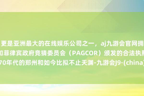 更是亚洲最大的在线娱乐公司之一，aj九游会官网拥有欧洲马耳他（MGA）和菲律宾政府竞猜委员会（PAGCOR）颁发的合法执照。70年代的郑州和如今比拟不止天渊-九游会J9·(china)官方网站-真人游戏第一品牌
