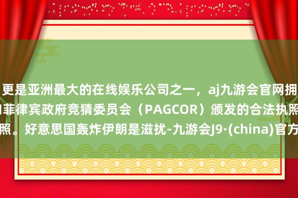 更是亚洲最大的在线娱乐公司之一，aj九游会官网拥有欧洲马耳他（MGA）和菲律宾政府竞猜委员会（PAGCOR）颁发的合法执照。好意思国轰炸伊朗是滋扰-九游会J9·(china)官方网站-真人游戏第一品牌