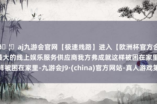 🦄aj九游会官网【极速线路】进入【欧洲杯官方合作网站】华人市场最大的线上娱乐服务供应商我方弗成就这样被困在家里-九游会J9·(china)官方网站-真人游戏第一品牌