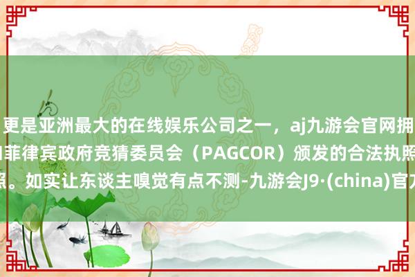 更是亚洲最大的在线娱乐公司之一，aj九游会官网拥有欧洲马耳他（MGA）和菲律宾政府竞猜委员会（PAGCOR）颁发的合法执照。如实让东谈主嗅觉有点不测-九游会J9·(china)官方网站-真人游戏第一品牌