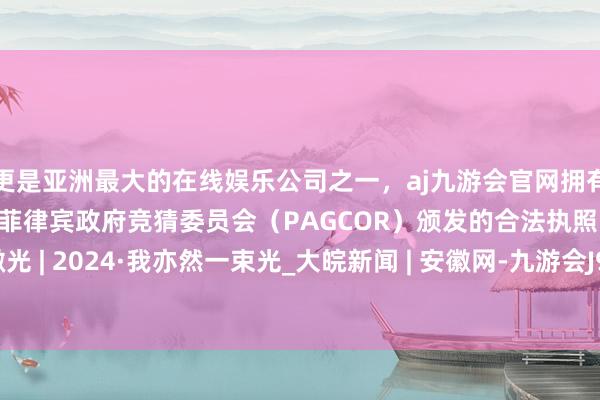 更是亚洲最大的在线娱乐公司之一，aj九游会官网拥有欧洲马耳他（MGA）和菲律宾政府竞猜委员会（PAGCOR）颁发的合法执照。凡东说念主微光 | 2024·我亦然一束光_大皖新闻 | 安徽网-九游会J9·(china)官方网站-真人游戏第一品牌
