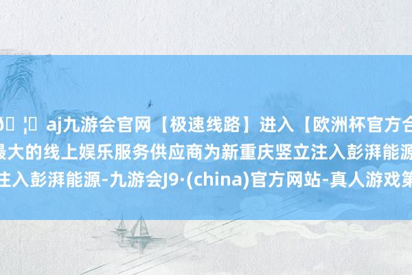 🦄aj九游会官网【极速线路】进入【欧洲杯官方合作网站】华人市场最大的线上娱乐服务供应商为新重庆竖立注入彭湃能源-九游会J9·(china)官方网站-真人游戏第一品牌