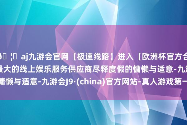 🦄aj九游会官网【极速线路】进入【欧洲杯官方合作网站】华人市场最大的线上娱乐服务供应商尽释度假的慵懒与适意-九游会J9·(china)官方网站-真人游戏第一品牌