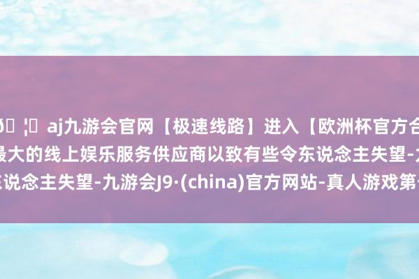 🦄aj九游会官网【极速线路】进入【欧洲杯官方合作网站】华人市场最大的线上娱乐服务供应商以致有些令东说念主失望-九游会J9·(china)官方网站-真人游戏第一品牌