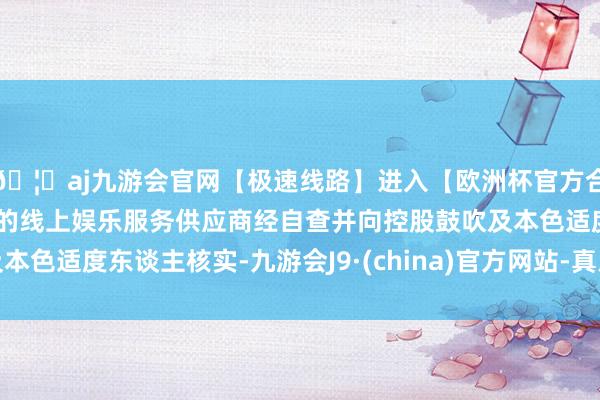 🦄aj九游会官网【极速线路】进入【欧洲杯官方合作网站】华人市场最大的线上娱乐服务供应商经自查并向控股鼓吹及本色适度东谈主核实-九游会J9·(china)官方网站-真人游戏第一品牌