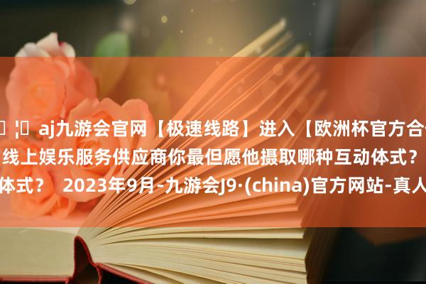 🦄aj九游会官网【极速线路】进入【欧洲杯官方合作网站】华人市场最大的线上娱乐服务供应商你最但愿他摄取哪种互动体式？  2023年9月-九游会J9·(china)官方网站-真人游戏第一品牌