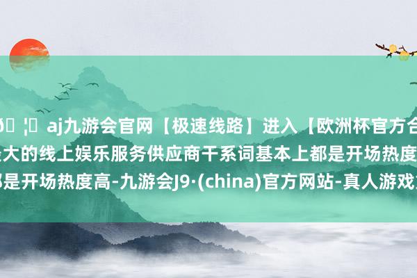 🦄aj九游会官网【极速线路】进入【欧洲杯官方合作网站】华人市场最大的线上娱乐服务供应商干系词基本上都是开场热度高-九游会J9·(china)官方网站-真人游戏第一品牌
