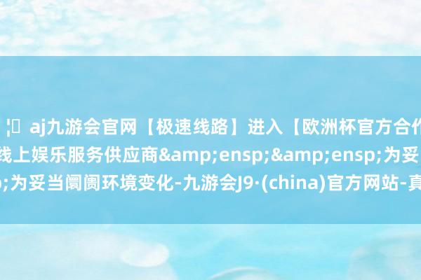 🦄aj九游会官网【极速线路】进入【欧洲杯官方合作网站】华人市场最大的线上娱乐服务供应商  为妥当阛阓环境变化-九游会J9·(china)官方网站-真人游戏第一品牌