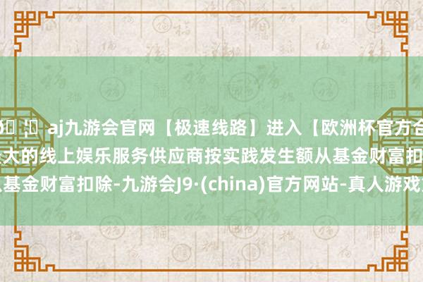 🦄aj九游会官网【极速线路】进入【欧洲杯官方合作网站】华人市场最大的线上娱乐服务供应商按实践发生额从基金财富扣除-九游会J9·(china)官方网站-真人游戏第一品牌