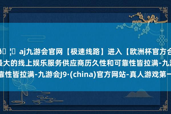 🦄aj九游会官网【极速线路】进入【欧洲杯官方合作网站】华人市场最大的线上娱乐服务供应商历久性和可靠性皆拉满-九游会J9·(china)官方网站-真人游戏第一品牌