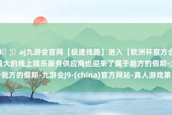 🦄aj九游会官网【极速线路】进入【欧洲杯官方合作网站】华人市场最大的线上娱乐服务供应商也迎来了属于我方的假期-九游会J9·(china)官方网站-真人游戏第一品牌