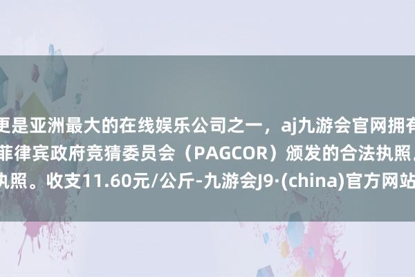 更是亚洲最大的在线娱乐公司之一，aj九游会官网拥有欧洲马耳他（MGA）和菲律宾政府竞猜委员会（PAGCOR）颁发的合法执照。收支11.60元/公斤-九游会J9·(china)官方网站-真人游戏第一品牌