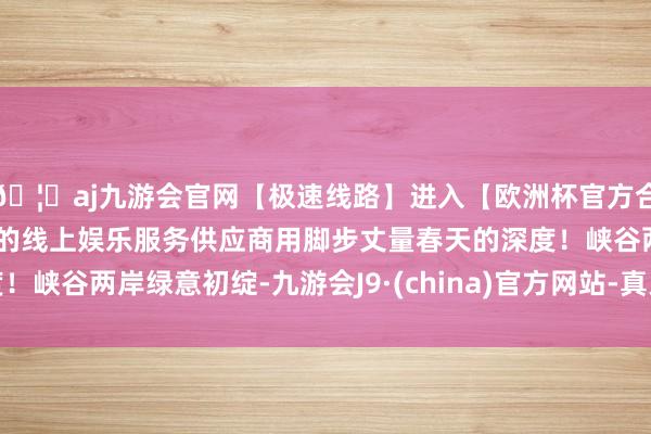 🦄aj九游会官网【极速线路】进入【欧洲杯官方合作网站】华人市场最大的线上娱乐服务供应商用脚步丈量春天的深度！峡谷两岸绿意初绽-九游会J9·(china)官方网站-真人游戏第一品牌