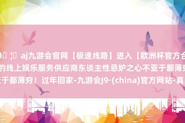 🦄aj九游会官网【极速线路】进入【欧洲杯官方合作网站】华人市场最大的线上娱乐服务供应商东谈主性忌妒之心不亚于鄙薄穷！过年回家-九游会J9·(china)官方网站-真人游戏第一品牌