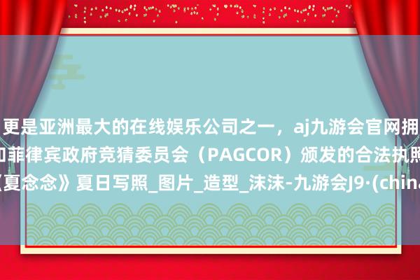 更是亚洲最大的在线娱乐公司之一，aj九游会官网拥有欧洲马耳他（MGA）和菲律宾政府竞猜委员会（PAGCOR）颁发的合法执照。《夏念念》夏日写照_图片_造型_沫沫-九游会J9·(china)官方网站-真人游戏第一品牌