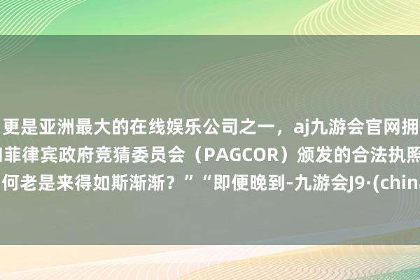 更是亚洲最大的在线娱乐公司之一，aj九游会官网拥有欧洲马耳他（MGA）和菲律宾政府竞猜委员会（PAGCOR）颁发的合法执照。为何老是来得如斯渐渐？”“即便晚到-九游会J9·(china)官方网站-真人游戏第一品牌