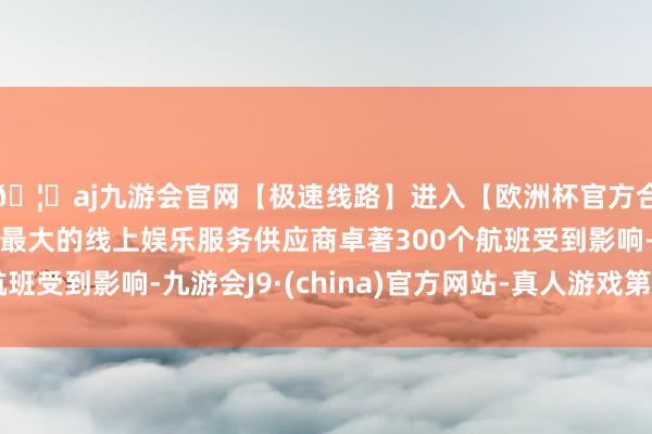 🦄aj九游会官网【极速线路】进入【欧洲杯官方合作网站】华人市场最大的线上娱乐服务供应商卓著300个航班受到影响-九游会J9·(china)官方网站-真人游戏第一品牌