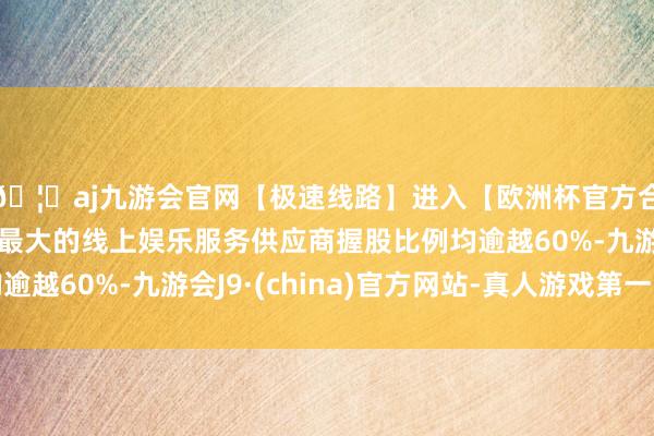 🦄aj九游会官网【极速线路】进入【欧洲杯官方合作网站】华人市场最大的线上娱乐服务供应商握股比例均逾越60%-九游会J9·(china)官方网站-真人游戏第一品牌