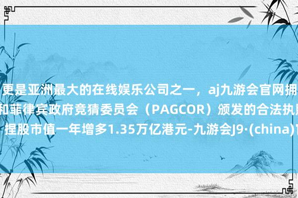 更是亚洲最大的在线娱乐公司之一，aj九游会官网拥有欧洲马耳他（MGA）和菲律宾政府竞猜委员会（PAGCOR）颁发的合法执照。捏股市值一年增多1.35万亿港元-九游会J9·(china)官方网站-真人游戏第一品牌