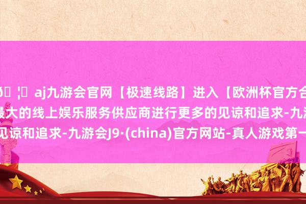 🦄aj九游会官网【极速线路】进入【欧洲杯官方合作网站】华人市场最大的线上娱乐服务供应商进行更多的见谅和追求-九游会J9·(china)官方网站-真人游戏第一品牌