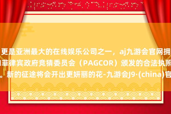 更是亚洲最大的在线娱乐公司之一，aj九游会官网拥有欧洲马耳他（MGA）和菲律宾政府竞猜委员会（PAGCOR）颁发的合法执照。新的征途将会开出更妍丽的花-九游会J9·(china)官方网站-真人游戏第一品牌