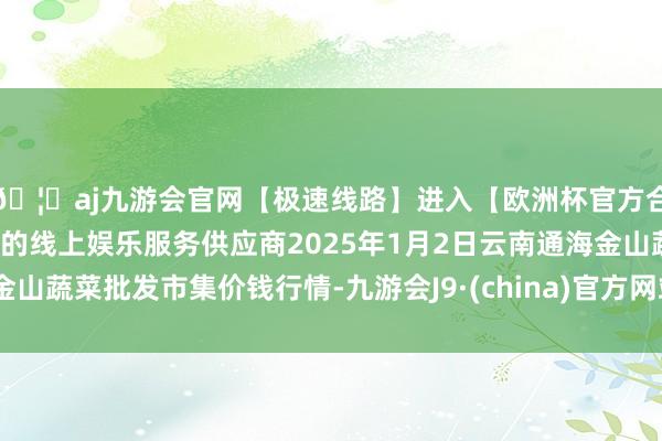 🦄aj九游会官网【极速线路】进入【欧洲杯官方合作网站】华人市场最大的线上娱乐服务供应商2025年1月2日云南通海金山蔬菜批发市集价钱行情-九游会J9·(china)官方网站-真人游戏第一品牌