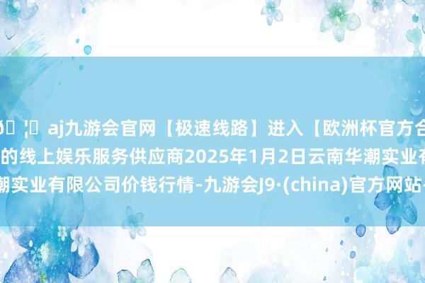 🦄aj九游会官网【极速线路】进入【欧洲杯官方合作网站】华人市场最大的线上娱乐服务供应商2025年1月2日云南华潮实业有限公司价钱行情-九游会J9·(china)官方网站-真人游戏第一品牌