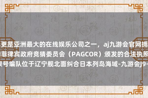 更是亚洲最大的在线娱乐公司之一，aj九游会官网拥有欧洲马耳他（MGA）和菲律宾政府竞猜委员会（PAGCOR）颁发的合法执照。那时里根号编队位于辽宁舰北面纠合日本列岛海域-九游会J9·(china)官方网站-真人游戏第一品牌
