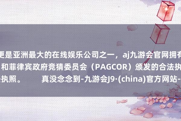 更是亚洲最大的在线娱乐公司之一，aj九游会官网拥有欧洲马耳他（MGA）和菲律宾政府竞猜委员会（PAGCOR）颁发的合法执照。        真没念念到-九游会J9·(china)官方网站-真人游戏第一品牌