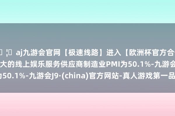 🦄aj九游会官网【极速线路】进入【欧洲杯官方合作网站】华人市场最大的线上娱乐服务供应商制造业PMI为50.1%-九游会J9·(china)官方网站-真人游戏第一品牌