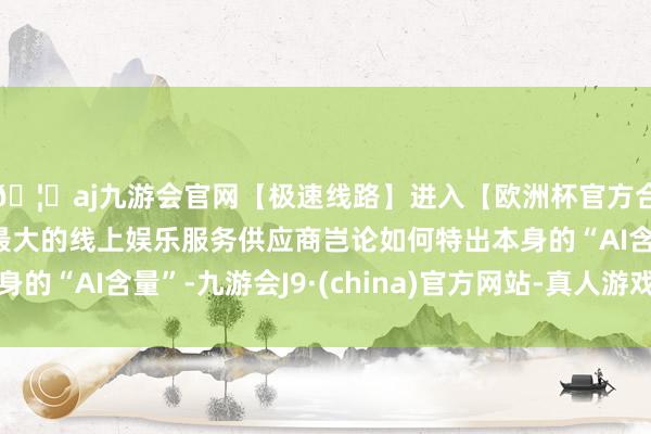 🦄aj九游会官网【极速线路】进入【欧洲杯官方合作网站】华人市场最大的线上娱乐服务供应商岂论如何特出本身的“AI含量”-九游会J9·(china)官方网站-真人游戏第一品牌