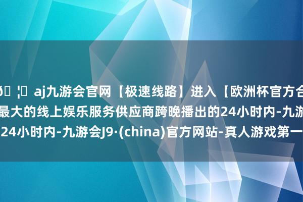 🦄aj九游会官网【极速线路】进入【欧洲杯官方合作网站】华人市场最大的线上娱乐服务供应商跨晚播出的24小时内-九游会J9·(china)官方网站-真人游戏第一品牌