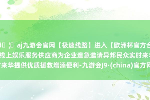 🦄aj九游会官网【极速线路】进入【欧洲杯官方合作网站】华人市场最大的线上娱乐服务供应商为企业遑急邀请异邦民众实时来华提供优质援救增添便利-九游会J9·(china)官方网站-真人游戏第一品牌