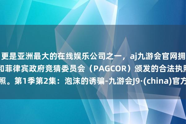 更是亚洲最大的在线娱乐公司之一，aj九游会官网拥有欧洲马耳他（MGA）和菲律宾政府竞猜委员会（PAGCOR）颁发的合法执照。第1季第2集：泡沫的诱骗-九游会J9·(china)官方网站-真人游戏第一品牌