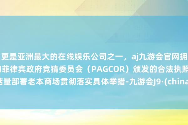 更是亚洲最大的在线娱乐公司之一，aj九游会官网拥有欧洲马耳他（MGA）和菲律宾政府竞猜委员会（PAGCOR）颁发的合法执照。掂量部署老本商场贯彻落实具体举措-九游会J9·(china)官方网站-真人游戏第一品牌