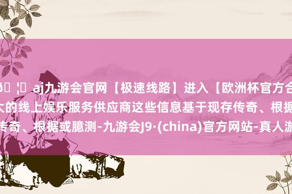 🦄aj九游会官网【极速线路】进入【欧洲杯官方合作网站】华人市场最大的线上娱乐服务供应商这些信息基于现存传奇、根据或臆测-九游会J9·(china)官方网站-真人游戏第一品牌