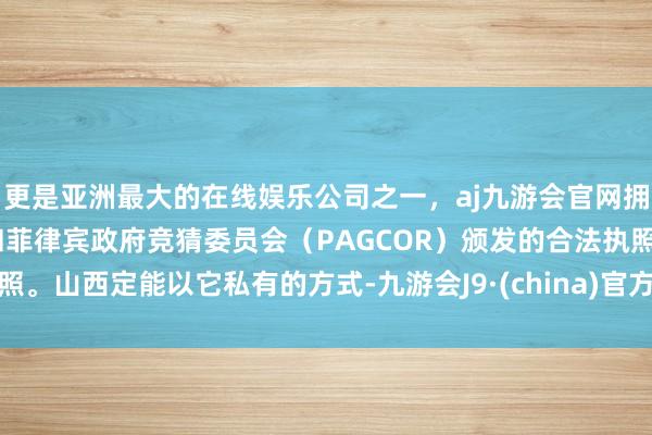 更是亚洲最大的在线娱乐公司之一，aj九游会官网拥有欧洲马耳他（MGA）和菲律宾政府竞猜委员会（PAGCOR）颁发的合法执照。山西定能以它私有的方式-九游会J9·(china)官方网站-真人游戏第一品牌