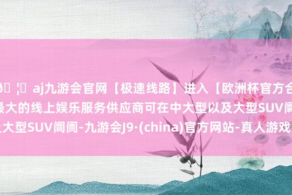 🦄aj九游会官网【极速线路】进入【欧洲杯官方合作网站】华人市场最大的线上娱乐服务供应商可在中大型以及大型SUV阛阓-九游会J9·(china)官方网站-真人游戏第一品牌